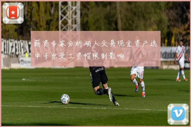 薪资专家分析湖人交易现金资产选中卡尔受工资帽限制影响