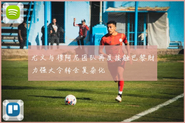 尤文与穆阿尼团队再度接触巴黎财力强大令转会复杂化