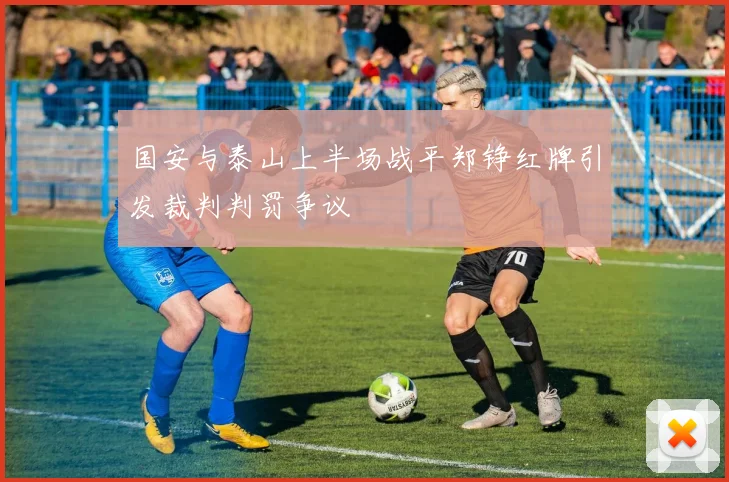 国安与泰山上半场战平郑铮红牌引发裁判判罚争议