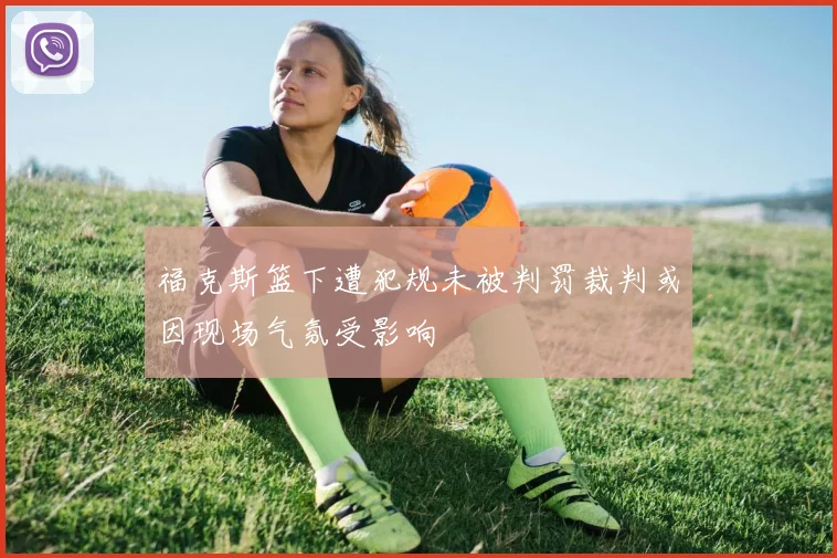 福克斯篮下遭犯规未被判罚裁判或因现场气氛受影响