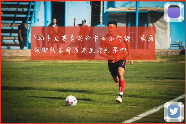 NBA季后赛真实命中率排行榜：浓眉领衔约基奇与库里并列第四