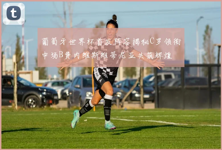 葡萄牙世界杯首发阵容揭秘C罗领衔中场B费内维斯维蒂尼亚共筑辉煌