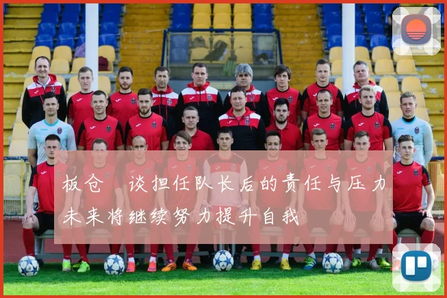 板仓滉谈担任队长后的责任与压力未来将继续努力提升自我