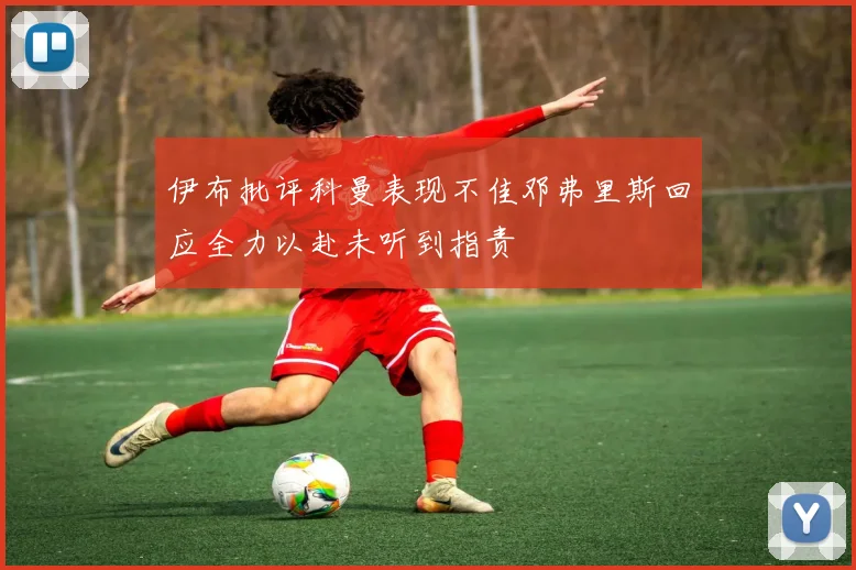 伊布批评科曼表现不佳邓弗里斯回应全力以赴未听到指责