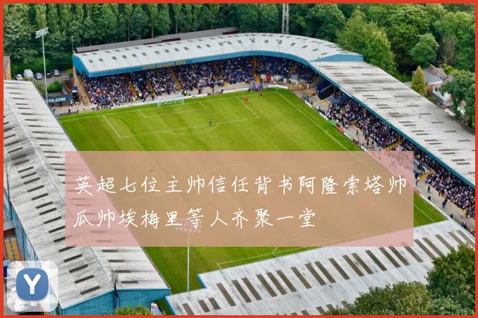 英超七位主帅信任背书阿隆索塔帅瓜帅埃梅里等人齐聚一堂