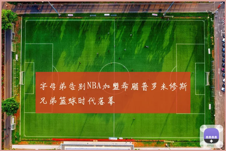 字母弟告别NBA加盟希腊普罗米修斯兄弟篮球时代落幕